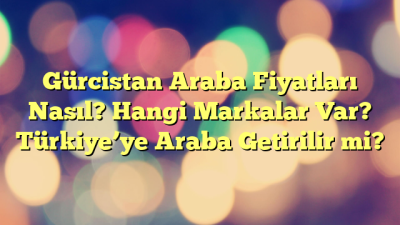 Gürcistan Araba Fiyatları Nasıl? Hangi Markalar Var? Türkiye’ye Araba Getirilir mi?