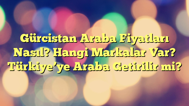 Gürcistan Araba Fiyatları Nasıl? Hangi Markalar Var? Türkiye’ye Araba Getirilir mi?