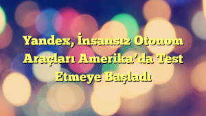 Yandex, İnsansız Otonom Araçları Amerika’da Test Etmeye Başladı